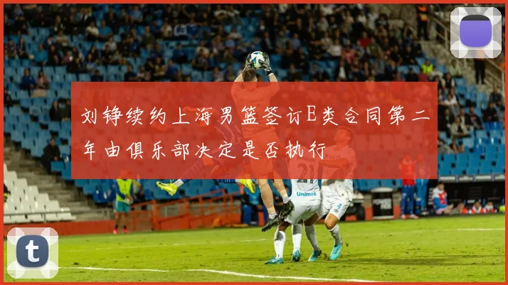 刘铮续约上海男篮签订E类合同第二年由俱乐部决定是否执行