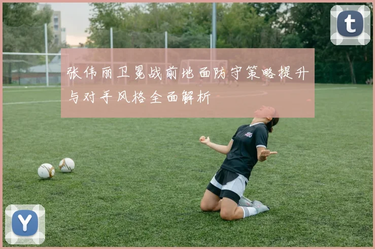 张伟丽卫冕战前地面防守策略提升与对手风格全面解析