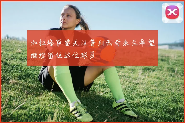 加拉塔萨雷关注普利西奇米兰希望继续留住这位球员