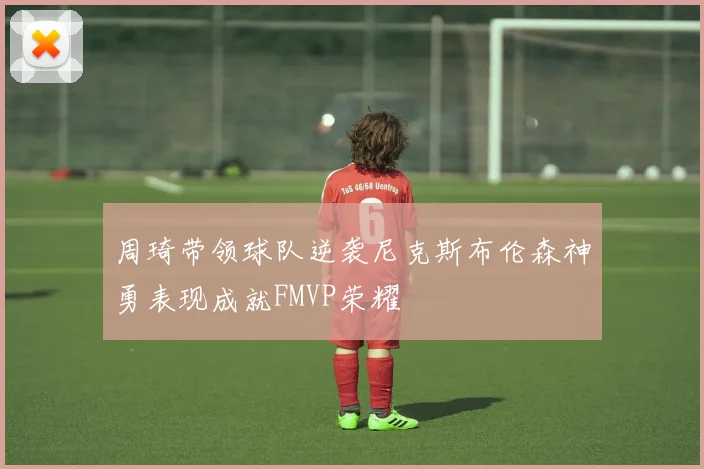 周琦带领球队逆袭尼克斯布伦森神勇表现成就FMVP荣耀