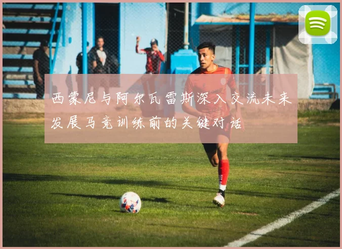 西蒙尼与阿尔瓦雷斯深入交流未来发展马竞训练前的关键对话