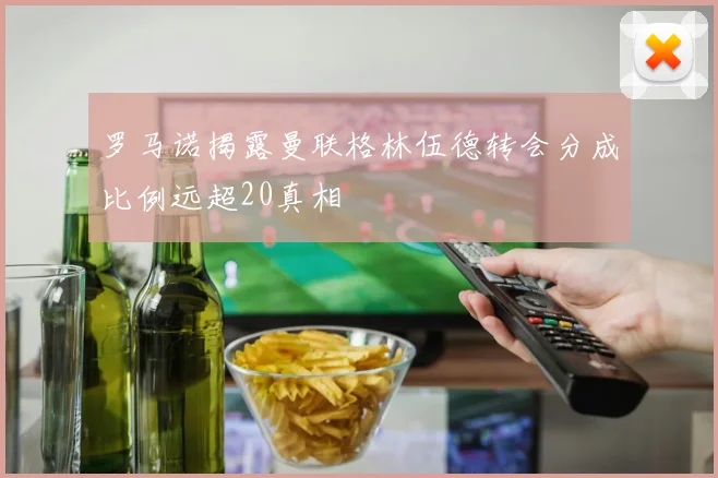 罗马诺揭露曼联格林伍德转会分成比例远超20真相