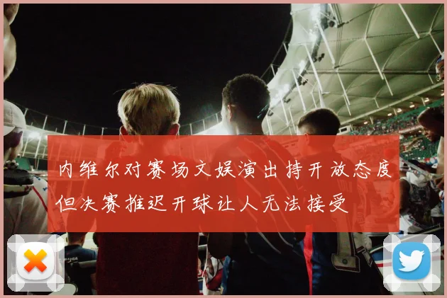 内维尔对赛场文娱演出持开放态度但决赛推迟开球让人无法接受
