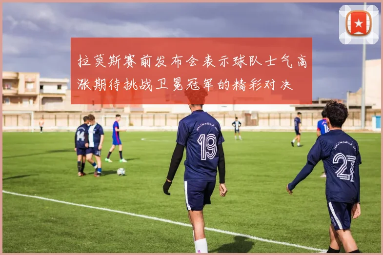 拉莫斯赛前发布会表示球队士气高涨期待挑战卫冕冠军的精彩对决