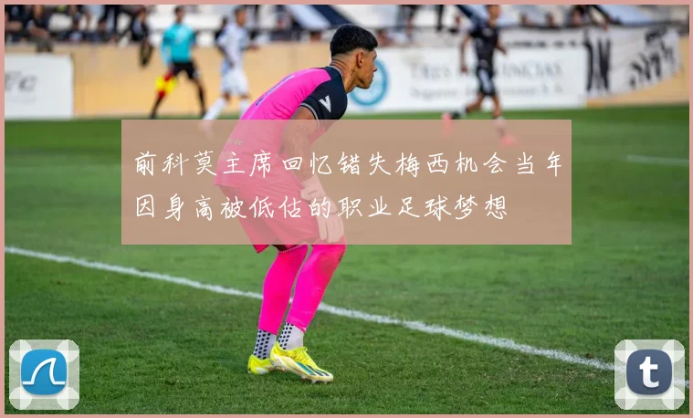 前科莫主席回忆错失梅西机会当年因身高被低估的职业足球梦想