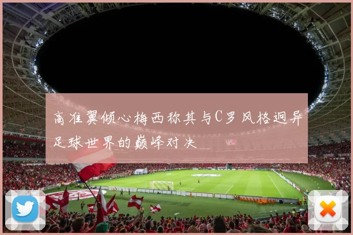 高准翼倾心梅西称其与C罗风格迥异足球世界的巅峰对决