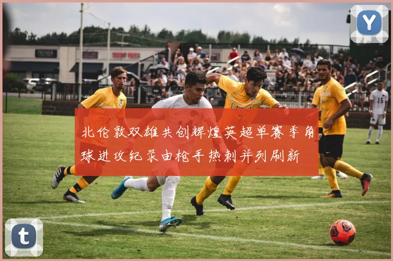 北伦敦双雄共创辉煌英超单赛季角球进攻纪录由枪手热刺并列刷新