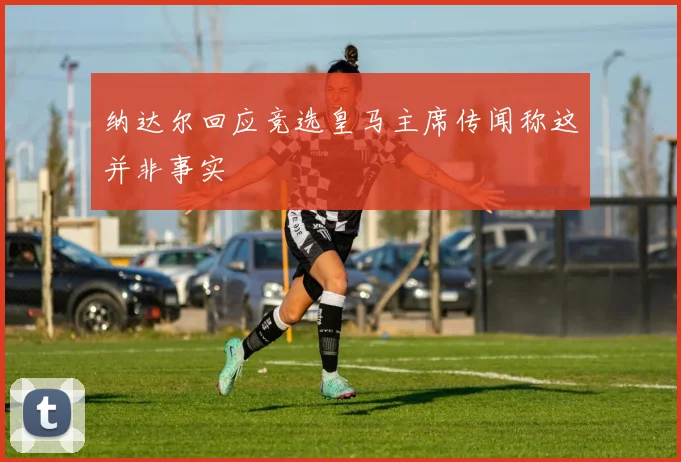纳达尔回应竞选皇马主席传闻称这并非事实