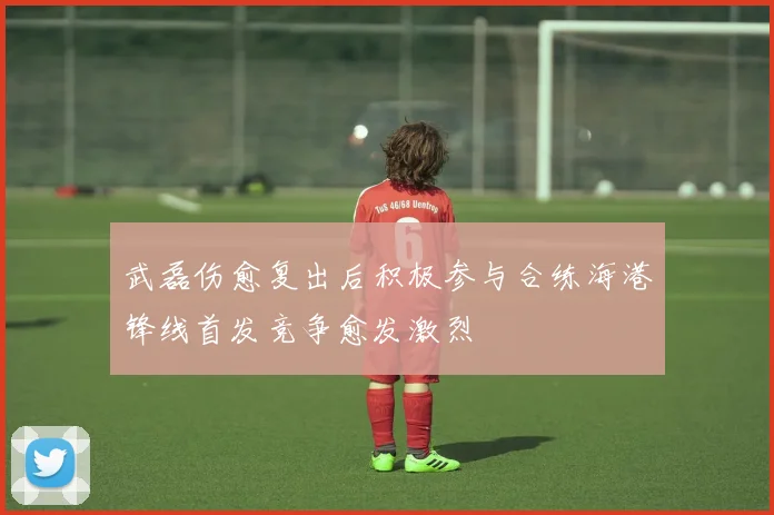 武磊伤愈复出后积极参与合练海港锋线首发竞争愈发激烈