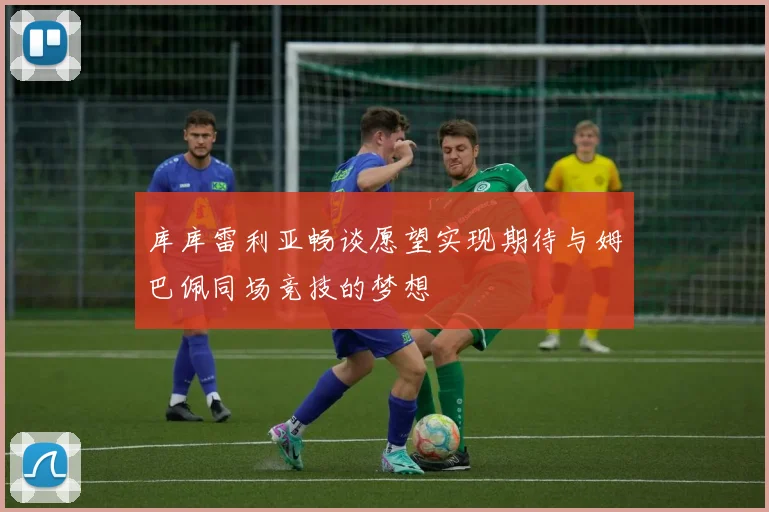 库库雷利亚畅谈愿望实现期待与姆巴佩同场竞技的梦想