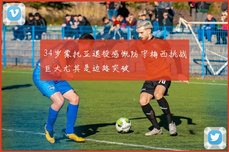 34岁蒙托亚退役感慨防守梅西挑战巨大尤其是边路突破