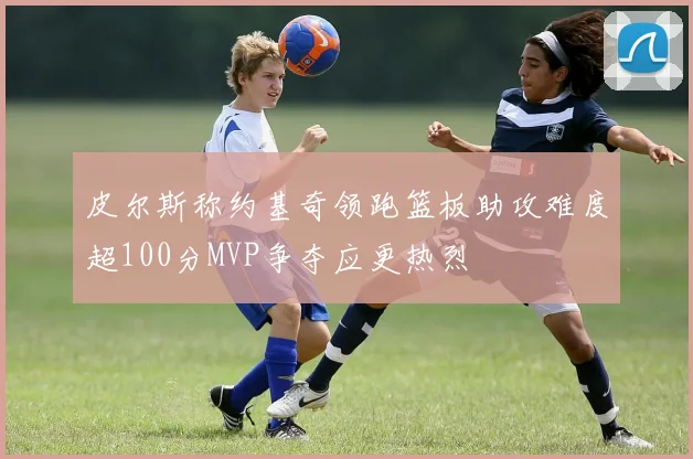 皮尔斯称约基奇领跑篮板助攻难度超100分MVP争夺应更热烈