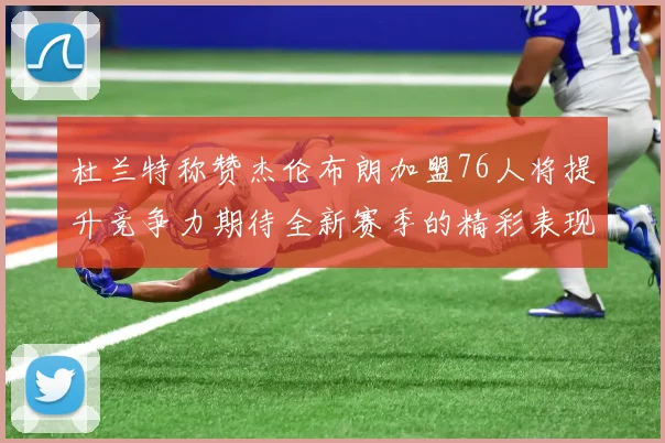 杜兰特称赞杰伦布朗加盟76人将提升竞争力期待全新赛季的精彩表现