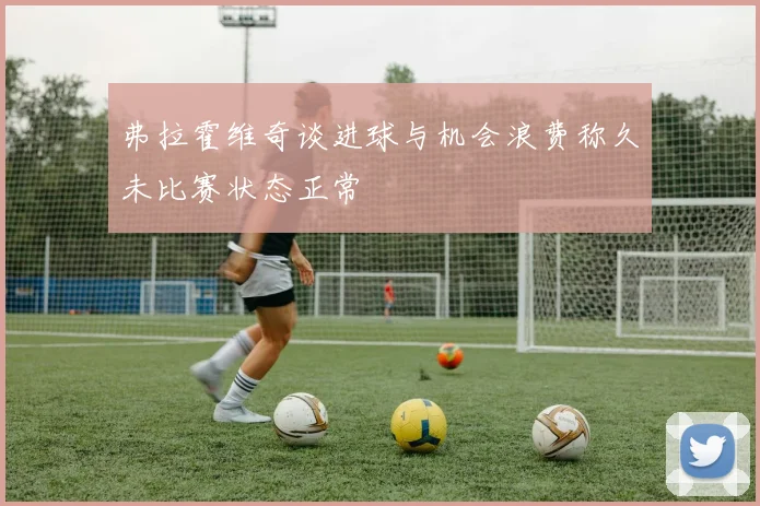 弗拉霍维奇谈进球与机会浪费称久未比赛状态正常