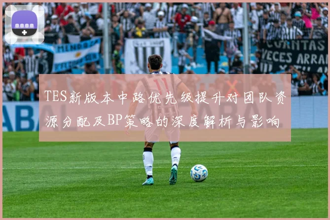 TES新版本中路优先级提升对团队资源分配及BP策略的深度解析与影响分析