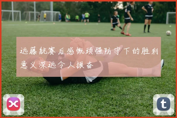 远藤航赛后感慨顽强防守下的胜利意义深远令人振奋