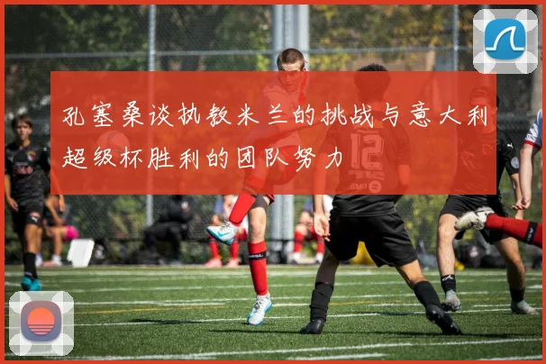 孔塞桑谈执教米兰的挑战与意大利超级杯胜利的团队努力