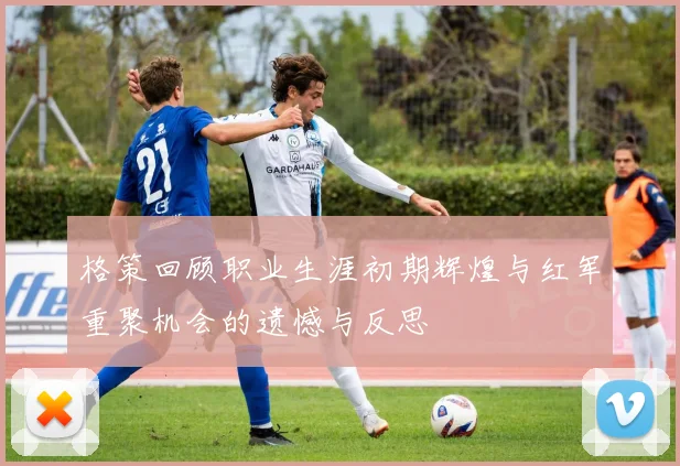 格策回顾职业生涯初期辉煌与红军重聚机会的遗憾与反思