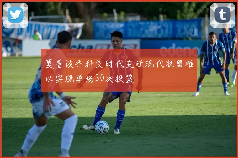 夏普谈乔科艾时代变迁现代联盟难以实现单场30次投篮