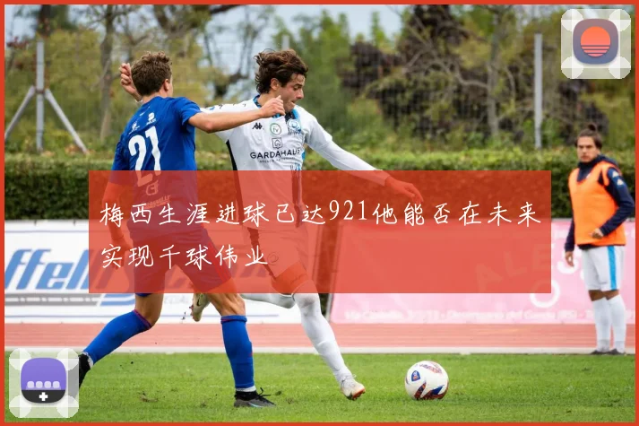 梅西生涯进球已达921他能否在未来实现千球伟业