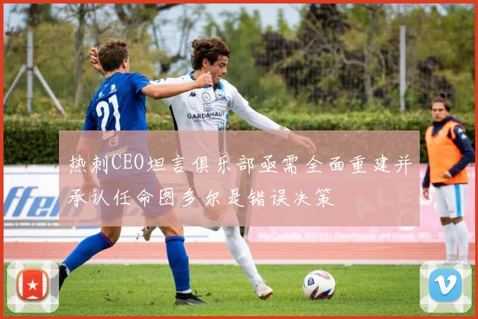 热刺CEO坦言俱乐部亟需全面重建并承认任命图多尔是错误决策