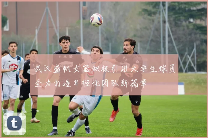 武汉盛帆女篮积极引进大学生球员全力打造年轻化团队新篇章