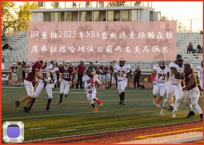 BR重排2025年NBA首轮选秀杨瀚森缺席弗拉格哈珀依旧前两名克尼佩尔锁定探花位