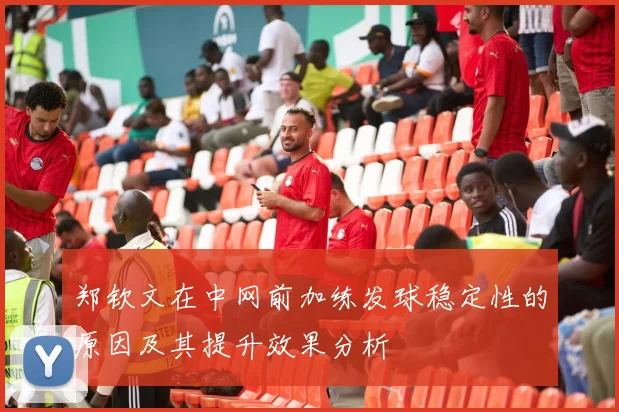 郑钦文在中网前加练发球稳定性的原因及其提升效果分析