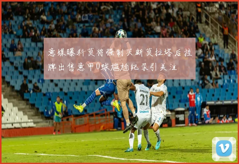 意媒曝科莫将强制买断莫拉塔后挂牌出售意甲0球尴尬纪录引关注