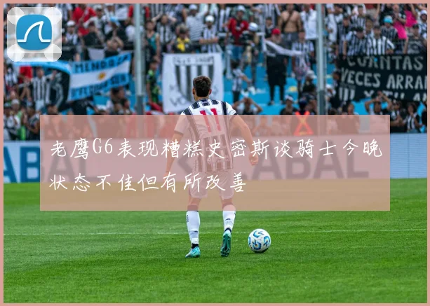老鹰G6表现糟糕史密斯谈骑士今晚状态不佳但有所改善