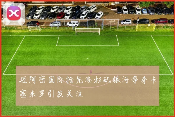 迈阿密国际抢先洛杉矶银河争夺卡塞米罗引发关注