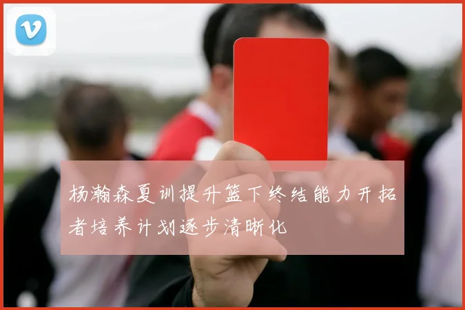 杨瀚森夏训提升篮下终结能力开拓者培养计划逐步清晰化
